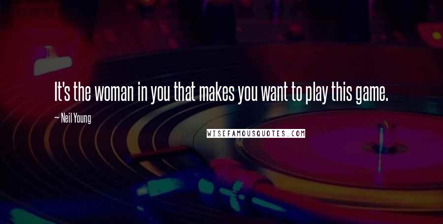 Neil Young Quotes: It's the woman in you that makes you want to play this game.