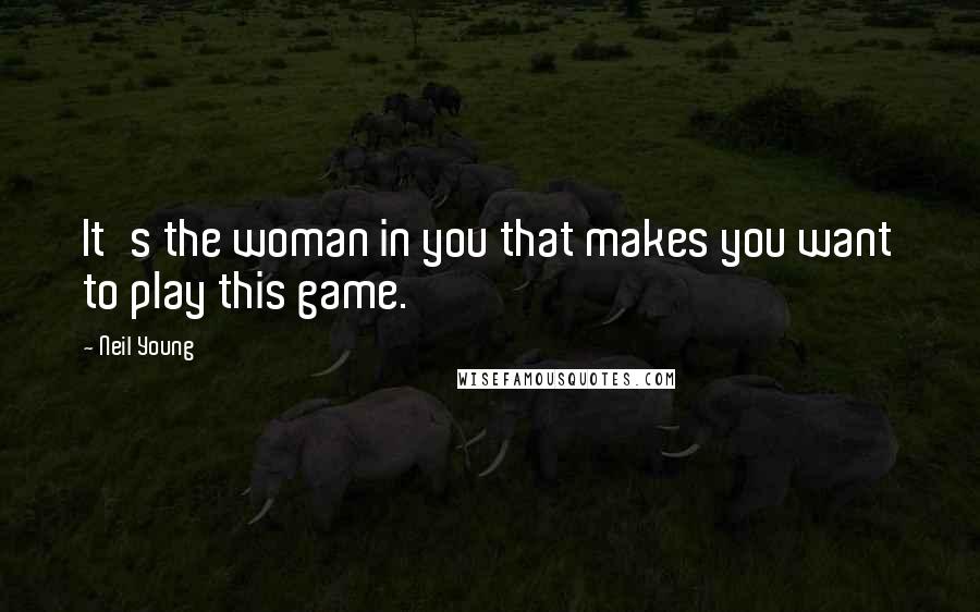 Neil Young Quotes: It's the woman in you that makes you want to play this game.