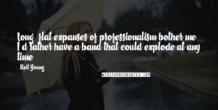 Neil Young Quotes: Long, flat expanses of professionalism bother me. I'd rather have a band that could explode at any time.