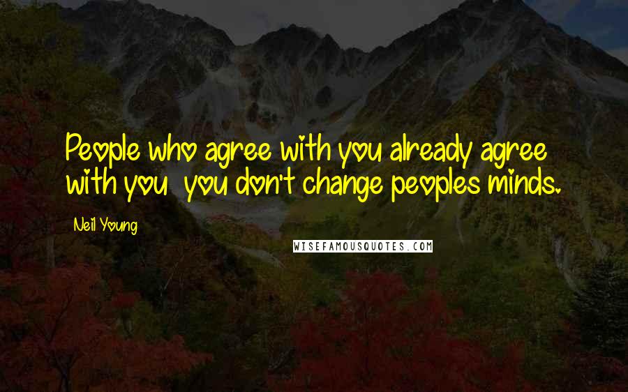 Neil Young Quotes: People who agree with you already agree with you you don't change peoples minds.