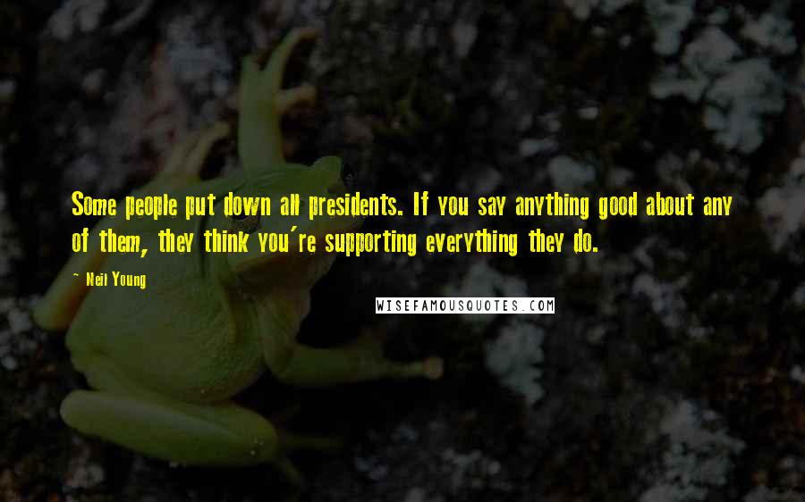 Neil Young Quotes: Some people put down all presidents. If you say anything good about any of them, they think you're supporting everything they do.
