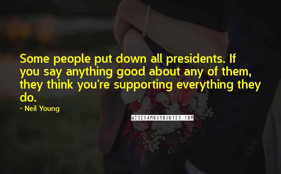 Neil Young Quotes: Some people put down all presidents. If you say anything good about any of them, they think you're supporting everything they do.