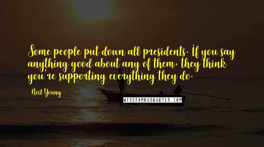 Neil Young Quotes: Some people put down all presidents. If you say anything good about any of them, they think you're supporting everything they do.