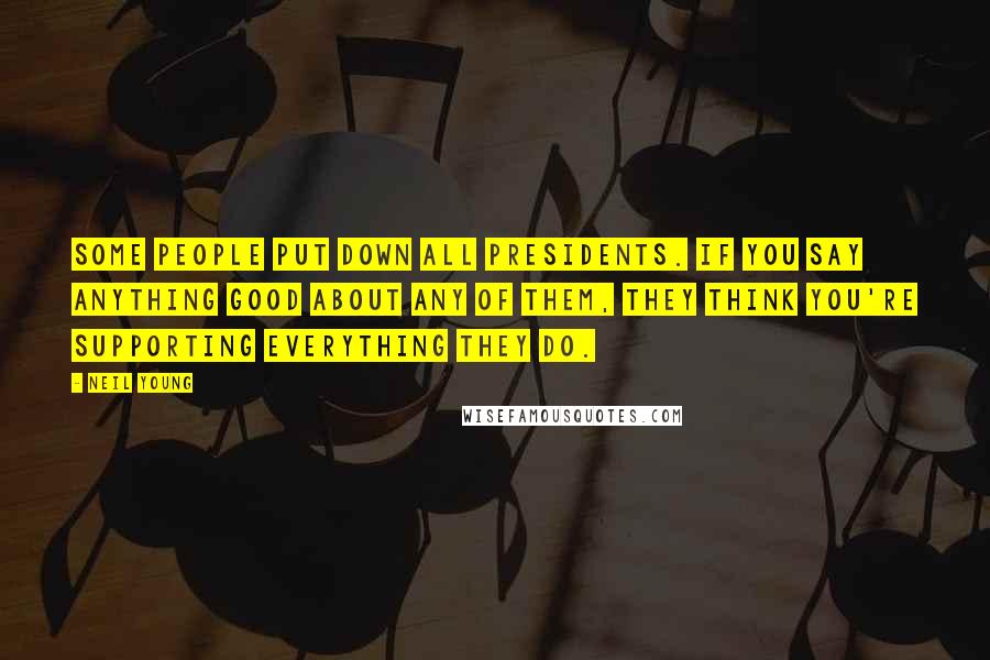 Neil Young Quotes: Some people put down all presidents. If you say anything good about any of them, they think you're supporting everything they do.