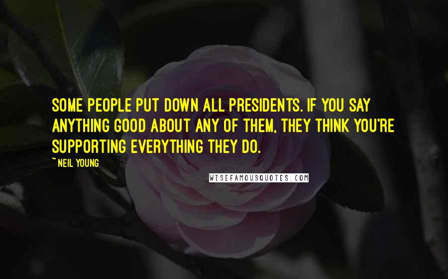 Neil Young Quotes: Some people put down all presidents. If you say anything good about any of them, they think you're supporting everything they do.