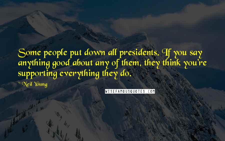 Neil Young Quotes: Some people put down all presidents. If you say anything good about any of them, they think you're supporting everything they do.