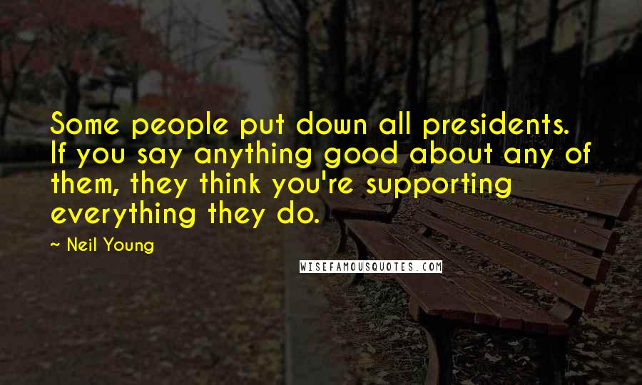 Neil Young Quotes: Some people put down all presidents. If you say anything good about any of them, they think you're supporting everything they do.