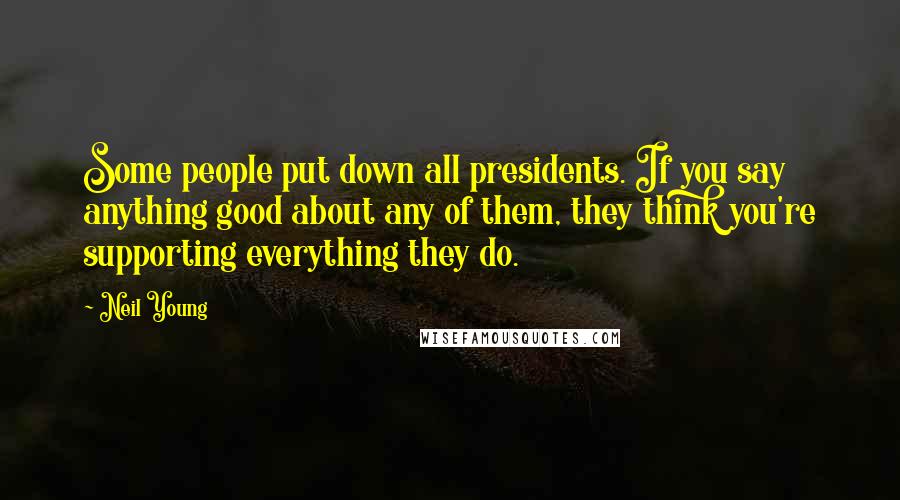 Neil Young Quotes: Some people put down all presidents. If you say anything good about any of them, they think you're supporting everything they do.