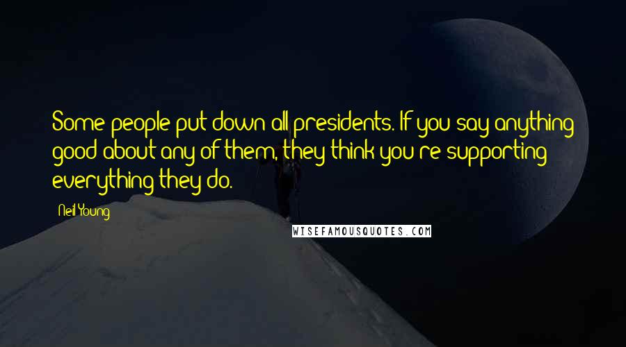 Neil Young Quotes: Some people put down all presidents. If you say anything good about any of them, they think you're supporting everything they do.