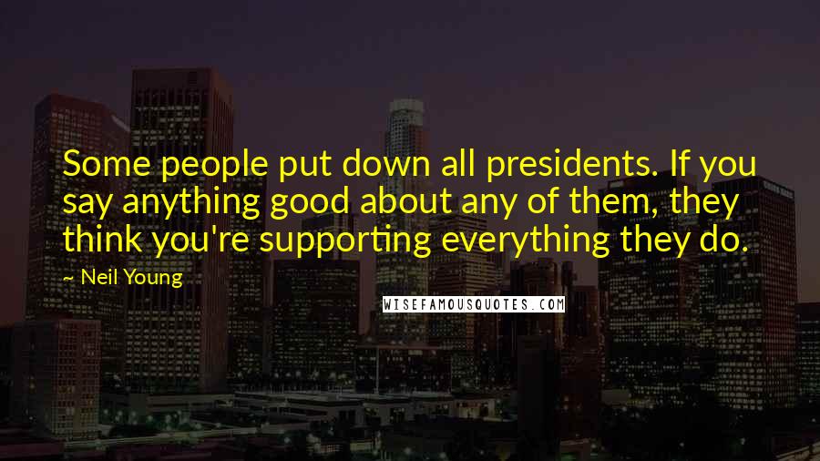 Neil Young Quotes: Some people put down all presidents. If you say anything good about any of them, they think you're supporting everything they do.