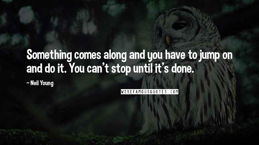 Neil Young Quotes: Something comes along and you have to jump on and do it. You can't stop until it's done.