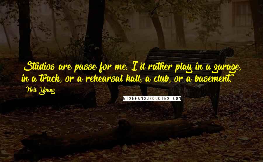 Neil Young Quotes: Studios are passe for me. I'd rather play in a garage, in a truck, or a rehearsal hall, a club, or a basement.