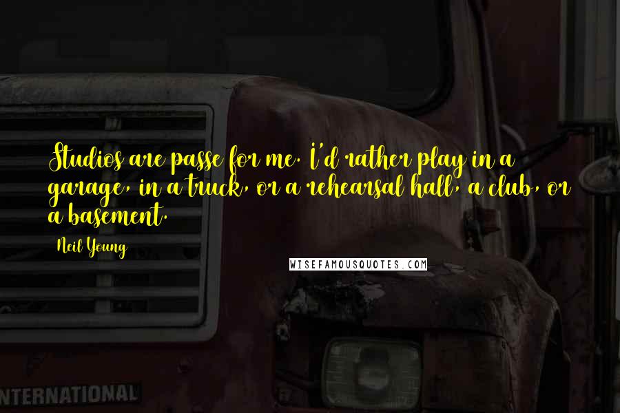 Neil Young Quotes: Studios are passe for me. I'd rather play in a garage, in a truck, or a rehearsal hall, a club, or a basement.