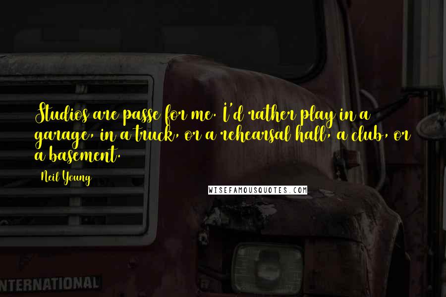 Neil Young Quotes: Studios are passe for me. I'd rather play in a garage, in a truck, or a rehearsal hall, a club, or a basement.