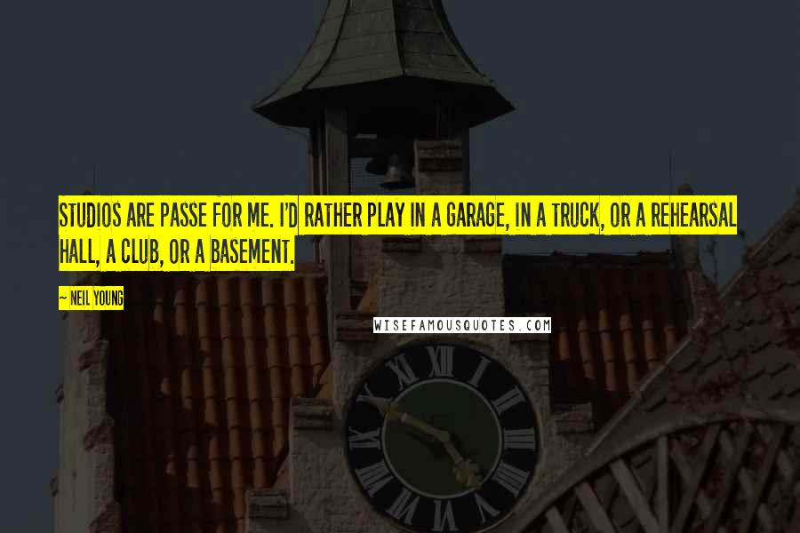 Neil Young Quotes: Studios are passe for me. I'd rather play in a garage, in a truck, or a rehearsal hall, a club, or a basement.