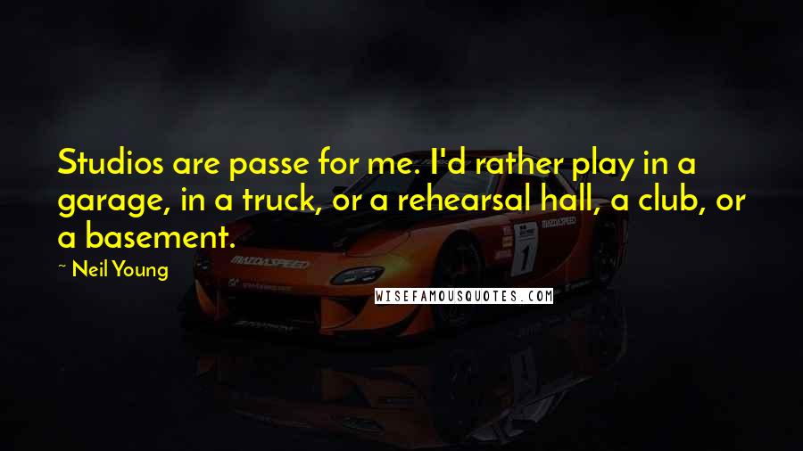 Neil Young Quotes: Studios are passe for me. I'd rather play in a garage, in a truck, or a rehearsal hall, a club, or a basement.