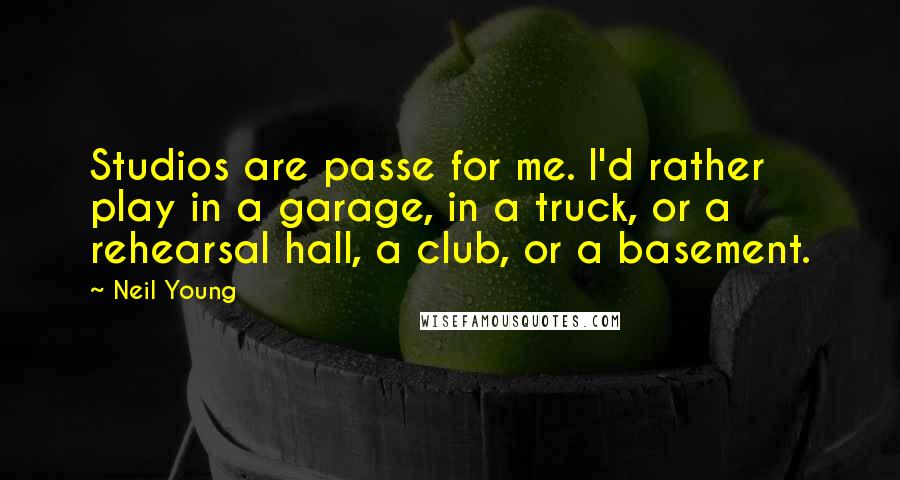 Neil Young Quotes: Studios are passe for me. I'd rather play in a garage, in a truck, or a rehearsal hall, a club, or a basement.