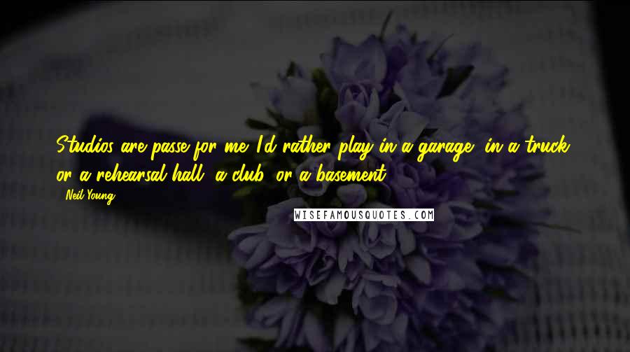 Neil Young Quotes: Studios are passe for me. I'd rather play in a garage, in a truck, or a rehearsal hall, a club, or a basement.