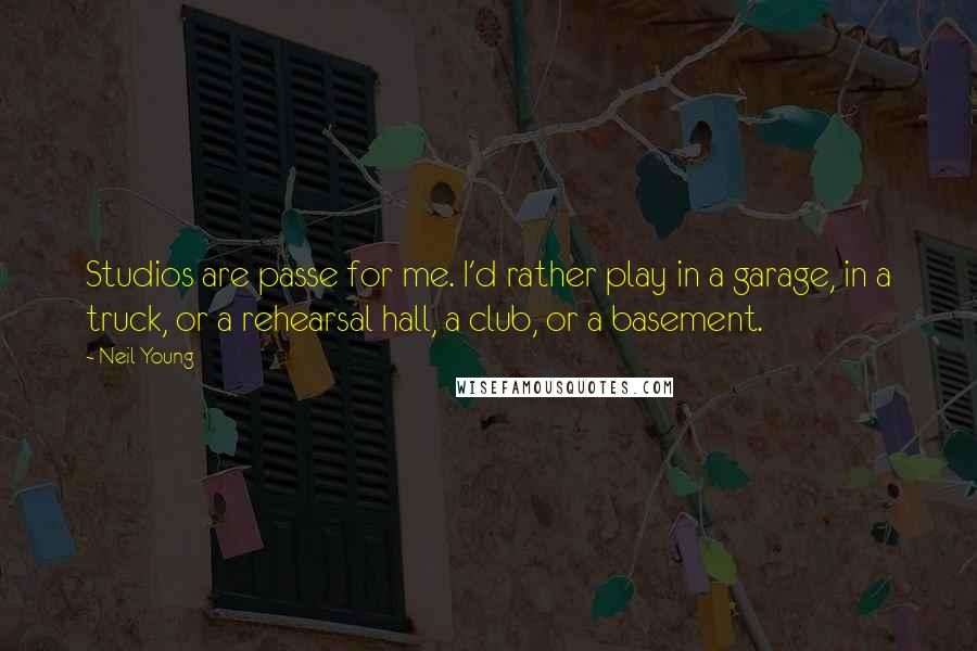 Neil Young Quotes: Studios are passe for me. I'd rather play in a garage, in a truck, or a rehearsal hall, a club, or a basement.