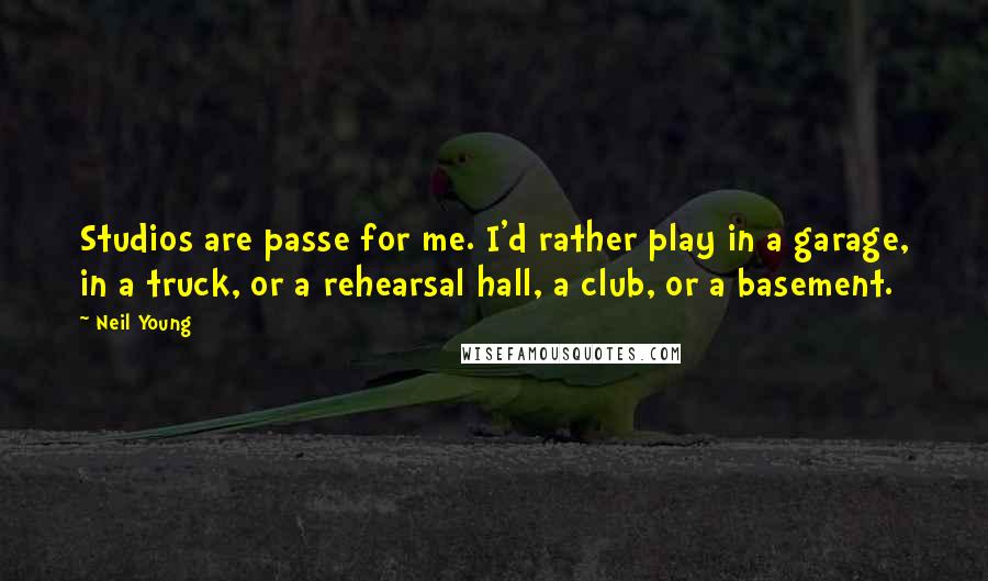 Neil Young Quotes: Studios are passe for me. I'd rather play in a garage, in a truck, or a rehearsal hall, a club, or a basement.