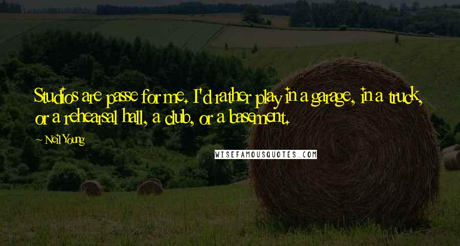 Neil Young Quotes: Studios are passe for me. I'd rather play in a garage, in a truck, or a rehearsal hall, a club, or a basement.