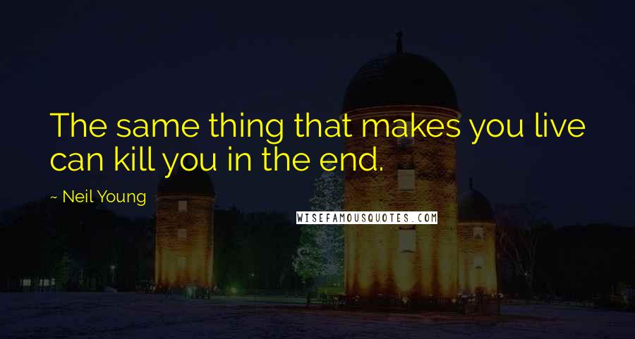 Neil Young Quotes: The same thing that makes you live can kill you in the end.