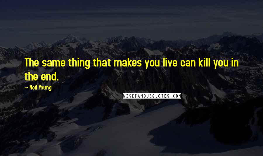 Neil Young Quotes: The same thing that makes you live can kill you in the end.