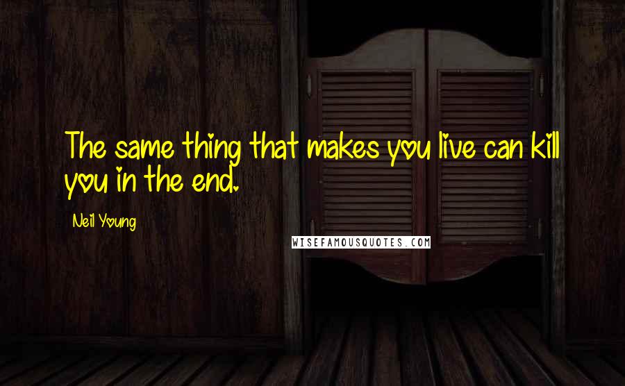 Neil Young Quotes: The same thing that makes you live can kill you in the end.