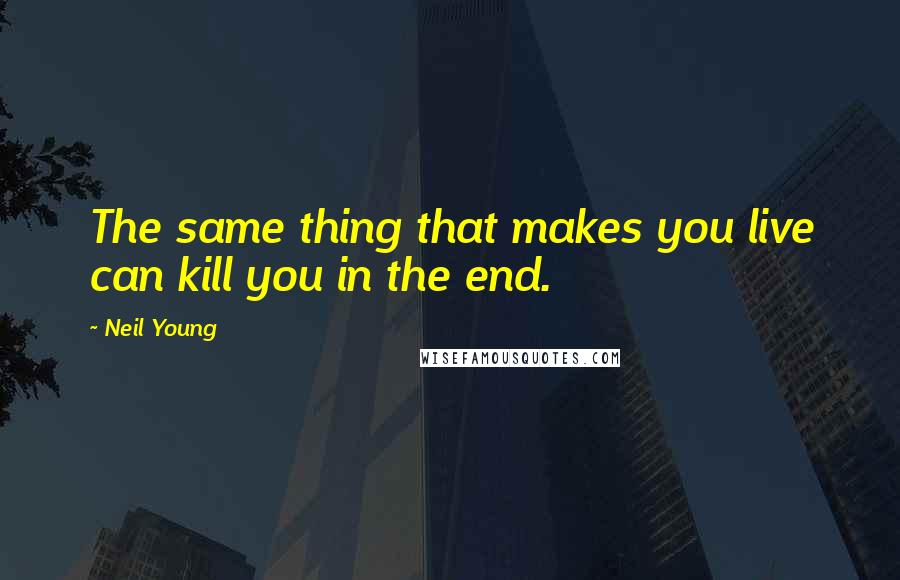 Neil Young Quotes: The same thing that makes you live can kill you in the end.