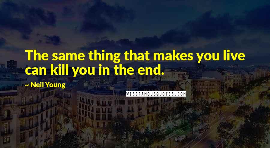 Neil Young Quotes: The same thing that makes you live can kill you in the end.