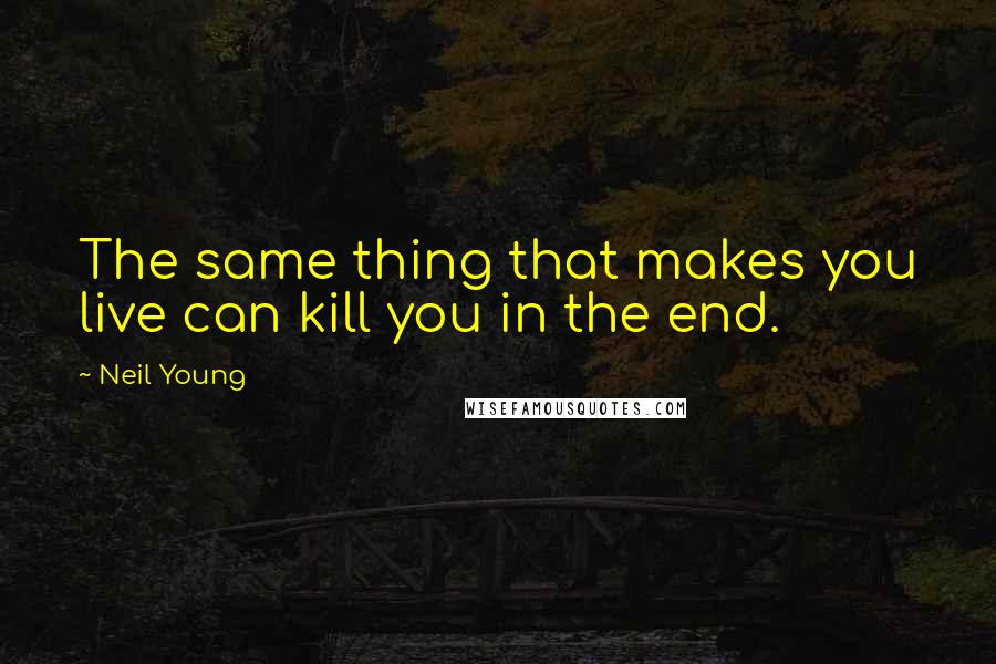 Neil Young Quotes: The same thing that makes you live can kill you in the end.