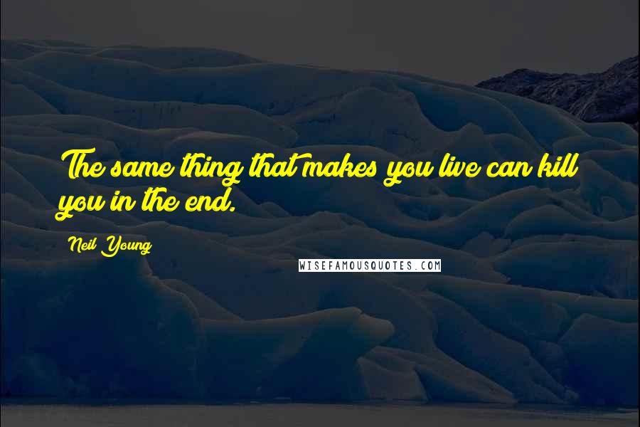 Neil Young Quotes: The same thing that makes you live can kill you in the end.
