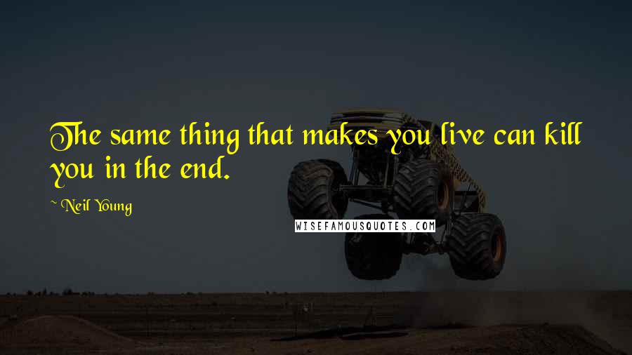 Neil Young Quotes: The same thing that makes you live can kill you in the end.