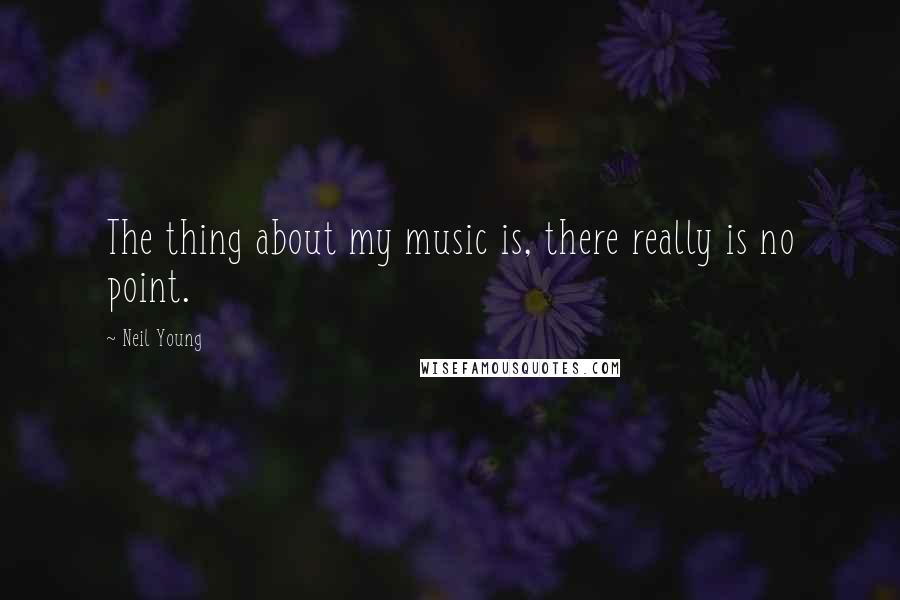 Neil Young Quotes: The thing about my music is, there really is no point.