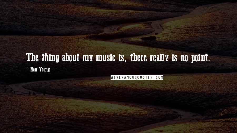 Neil Young Quotes: The thing about my music is, there really is no point.