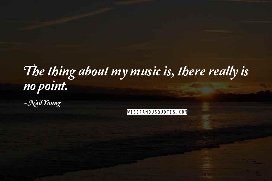 Neil Young Quotes: The thing about my music is, there really is no point.