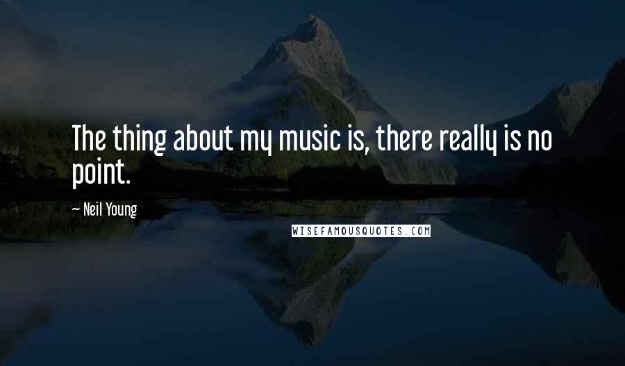 Neil Young Quotes: The thing about my music is, there really is no point.