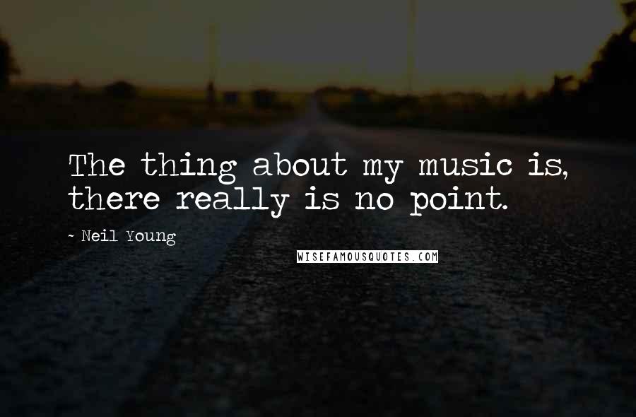 Neil Young Quotes: The thing about my music is, there really is no point.