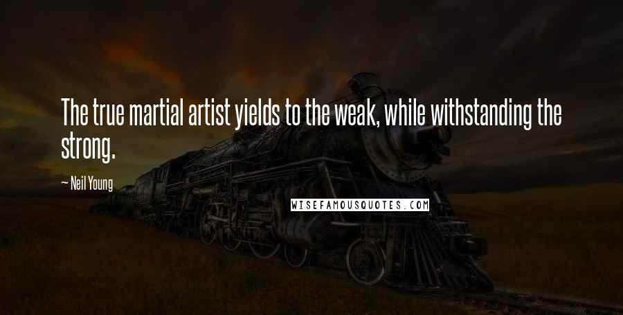 Neil Young Quotes: The true martial artist yields to the weak, while withstanding the strong.