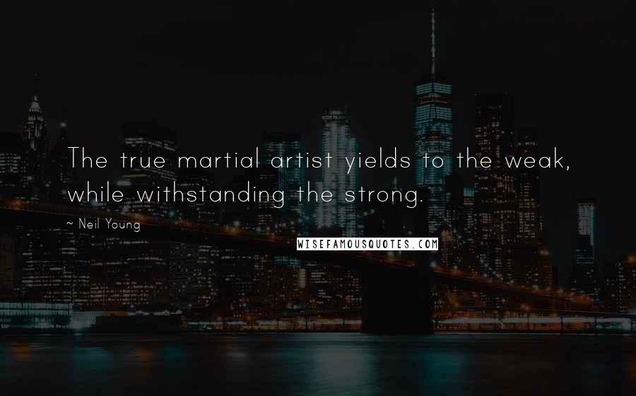 Neil Young Quotes: The true martial artist yields to the weak, while withstanding the strong.