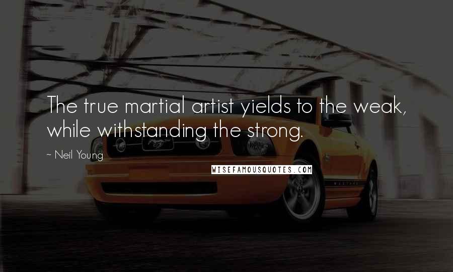 Neil Young Quotes: The true martial artist yields to the weak, while withstanding the strong.