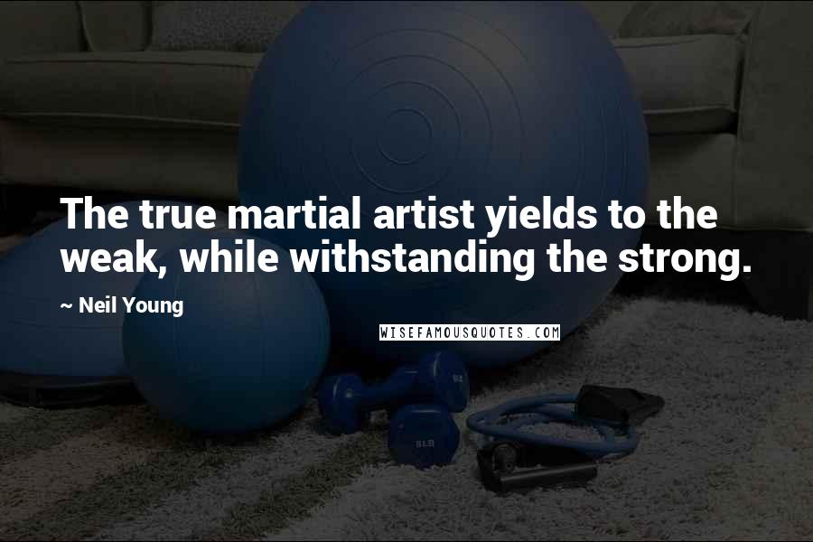 Neil Young Quotes: The true martial artist yields to the weak, while withstanding the strong.