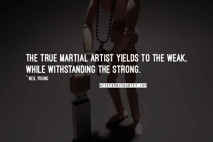 Neil Young Quotes: The true martial artist yields to the weak, while withstanding the strong.