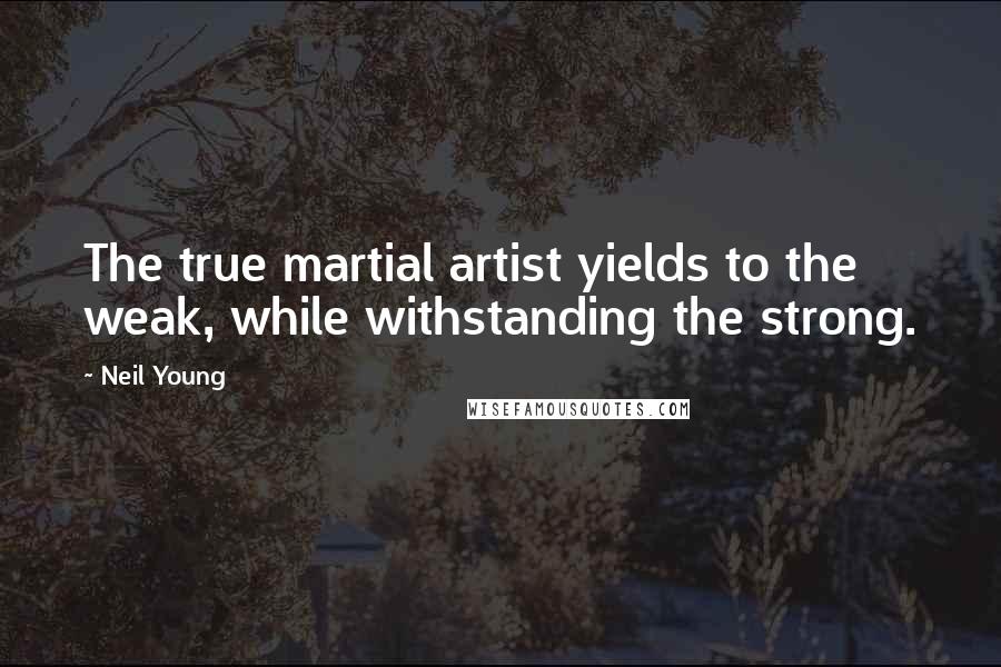 Neil Young Quotes: The true martial artist yields to the weak, while withstanding the strong.