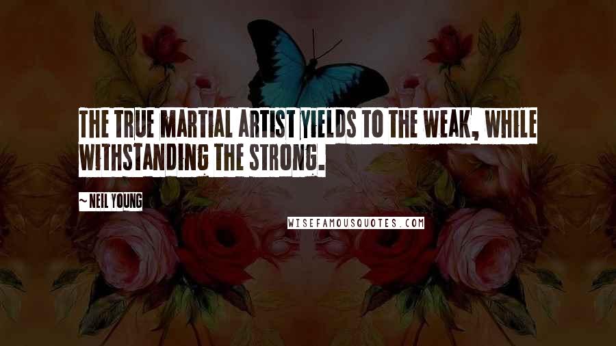 Neil Young Quotes: The true martial artist yields to the weak, while withstanding the strong.