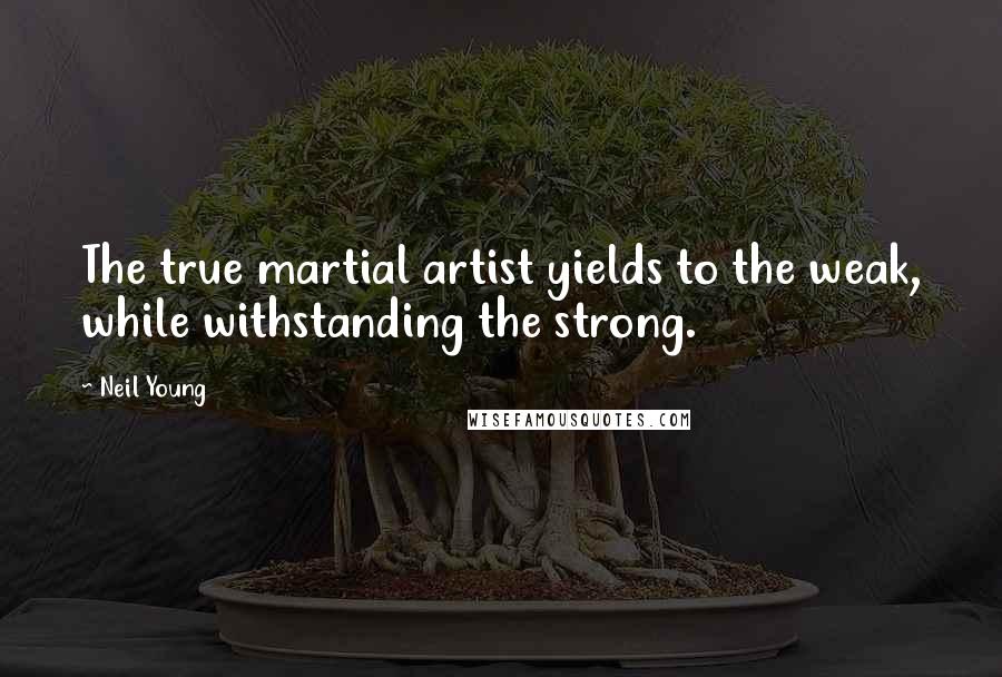 Neil Young Quotes: The true martial artist yields to the weak, while withstanding the strong.