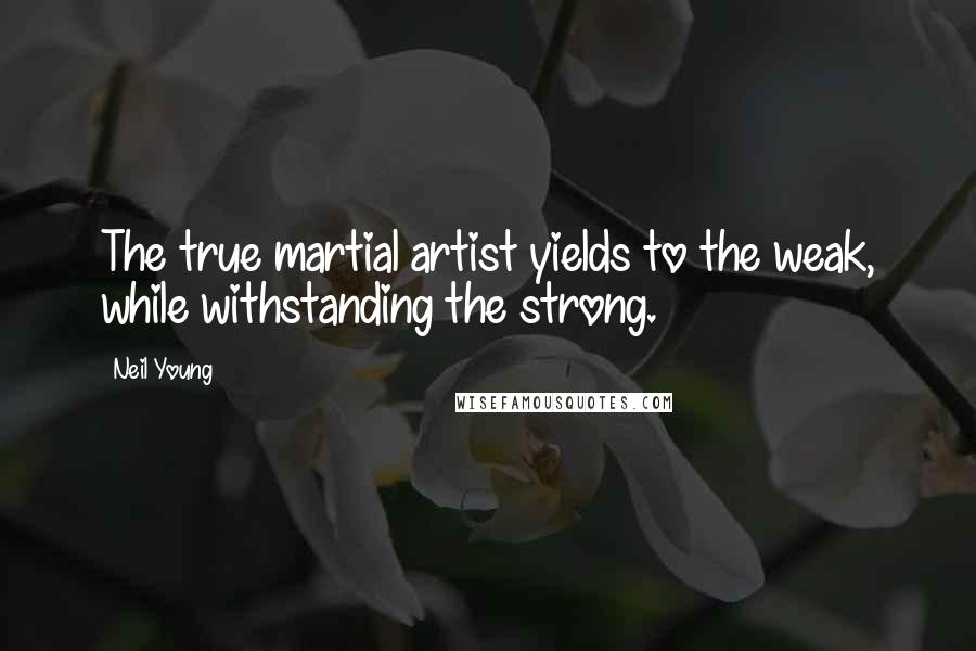 Neil Young Quotes: The true martial artist yields to the weak, while withstanding the strong.