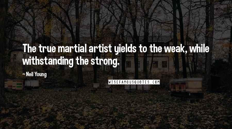 Neil Young Quotes: The true martial artist yields to the weak, while withstanding the strong.