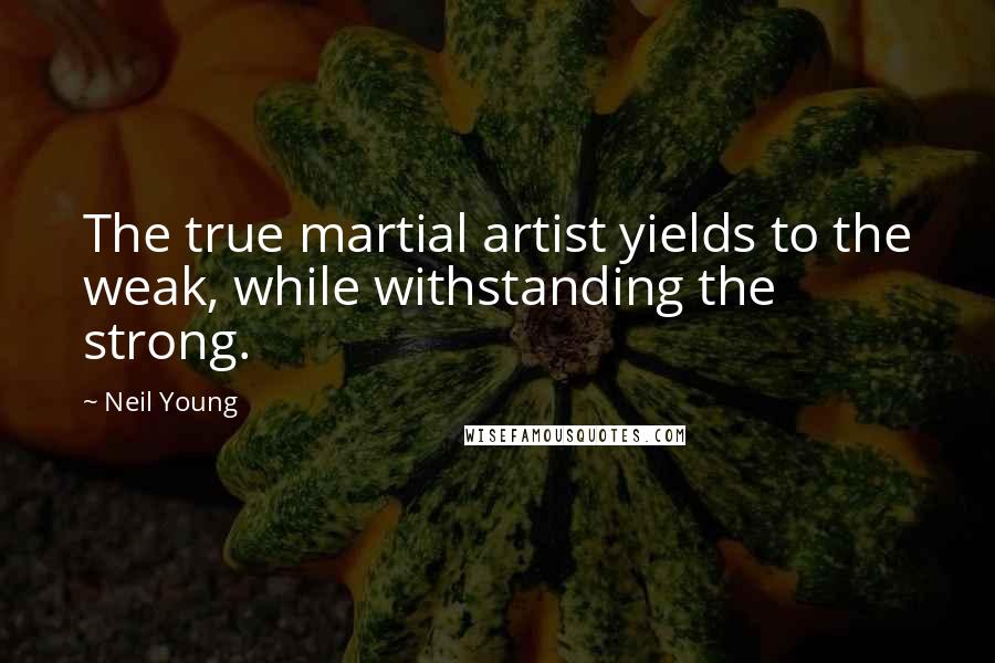 Neil Young Quotes: The true martial artist yields to the weak, while withstanding the strong.