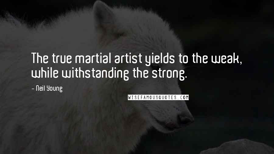 Neil Young Quotes: The true martial artist yields to the weak, while withstanding the strong.